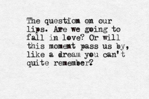 The question on our lips. Are we going to fall in love? Or will this moment pass us by , like a dream you can't quite remember. ?