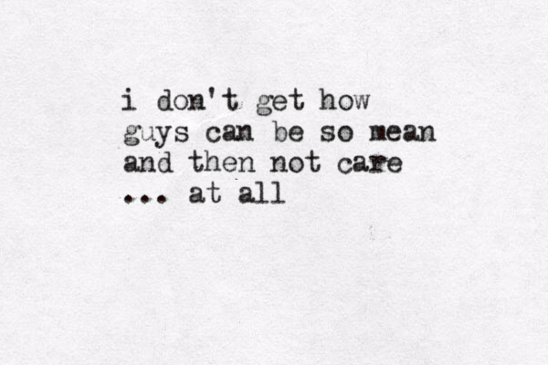 i don't get how guys can be so mean and then not care ... at all 