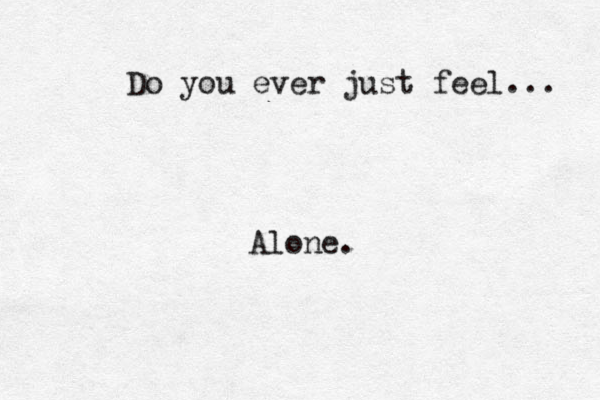 Do you ever just feel... Alone. 