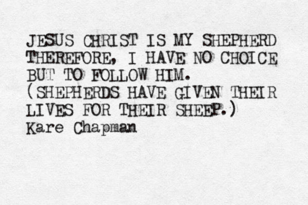 JESUS CHRIST IS MY SHEPHERD THEREFORE, I HAVE NO CHOICE BUT TO FOLLOW HIM. (SHEPHERDS HAVE GIVEN THEIR LIVES FOR THEIR SHEEP.) Kare Chapman