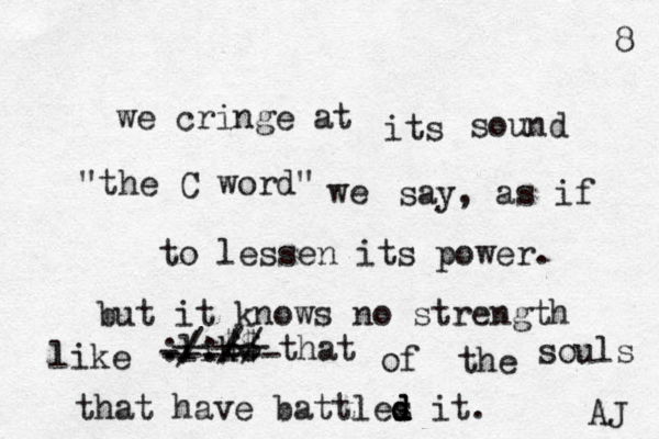 we cringe at its sound "the C word" we say, as if to lessen its power. but it knows no strength like that of the souls that have battles d d d it. ------ :/:// ----- like AJ 8 @ @ @@@@ $$ / / - 