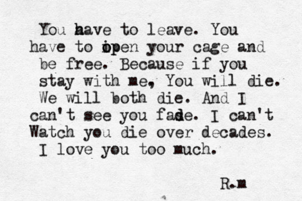 You a have h to leave. You have to ip o open your cage and be free. Because if you stay with me, . You will die. We will both die. And I can't see you fas d de. I can't W atch you die over decades. I love you too much. R.m