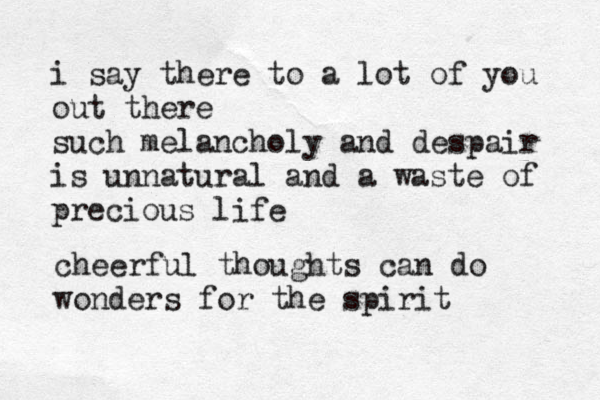 i say there to a lot of you out there such melancholy and despair is unnatural and a waste of precious life cheerful thoughts can do wonders for the spirit