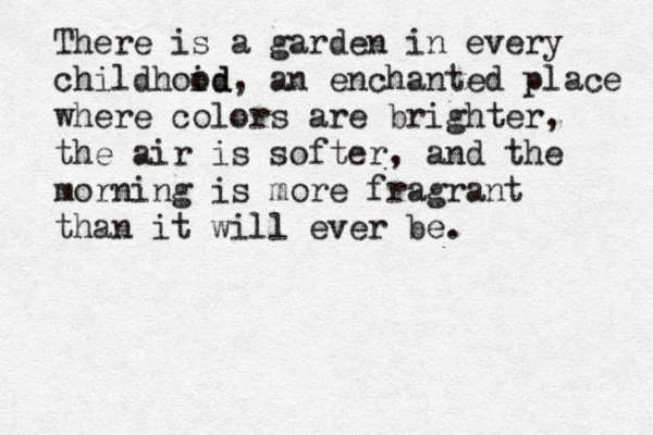 There is a garden in every childhoid od, an enchanted place where colors are brighter, the air is softer, and the morning is more fragrant than it will ever be.