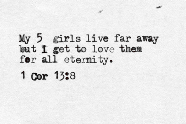My 5 girls live far away but i I get to love them for all eternity. 1 Cor 13:8 Cor