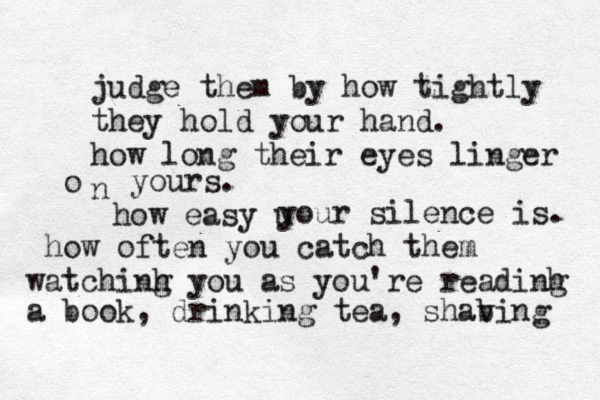 judge them by how tightly they hold your hand. how long their eyes linger n o yours. how easy u your silence is. how often you catch them watchinh g you as you're readinh g a book, drinking tea, shabing v 