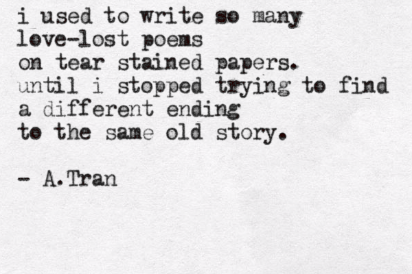 i used to write so many love-lost poems on tear stained papers. until i stopped trying to find a different ending to the same old story. - A.Tran 