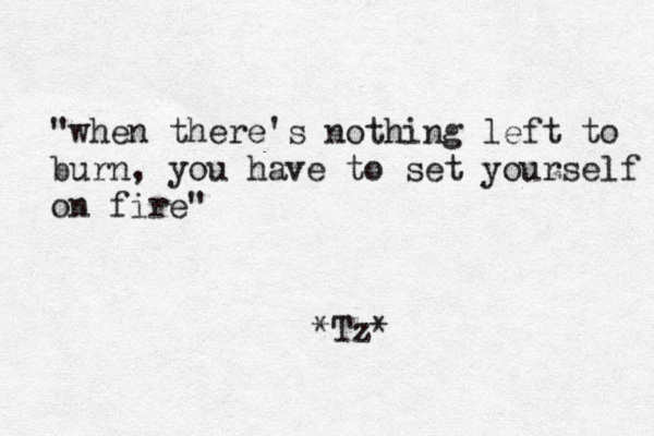 "when there's nothing left to burn, you have to set yourself on fire" *Tz*