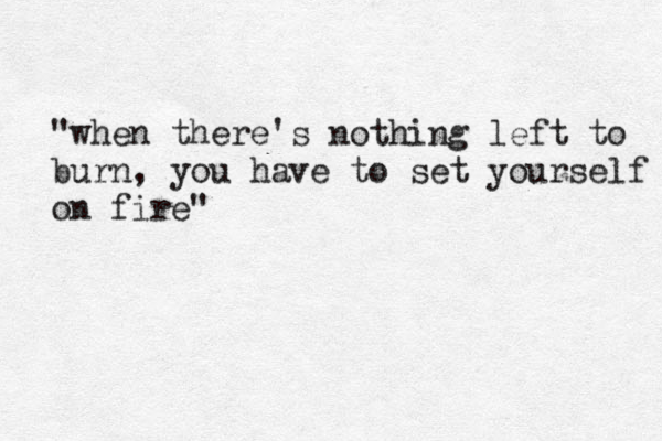 "when there's nothing left to burn, you have to set yourself on fire" 