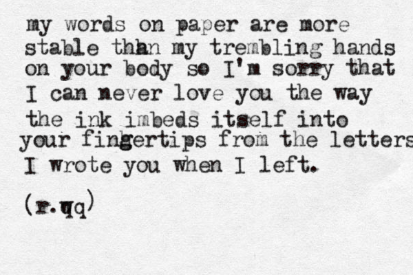 my words on paper are more stable thh an my trembling hands on your body so I'm sorry that I can never love you the way the ink imbeds itself in to your finh ger g tips from the letters I wrote you when I left. (r.w qq ) 