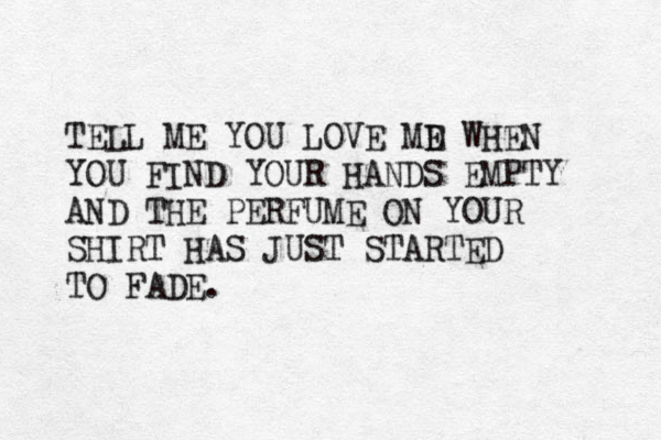 TE LL ME YOU LOVE MD E WHEN YOU FIND YOUR HANDS EMPTY AND THE PERFUME ON YOUR SHIRT HAS JUST STARTED TO FADE. 