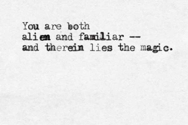 You are both alirn e en and familiar -- and therein lies the magic. 
