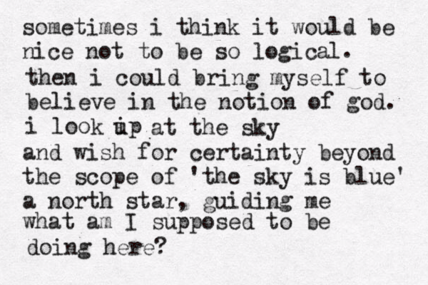 sometimes i think it would be nice not to be so logica l. then i could bring myself to believe in the notion of god. i look ip u at the sky and wish for certainty beyond the scope of 'the sky is blue' a north star, guiding me what am I supposed to be doing here? 