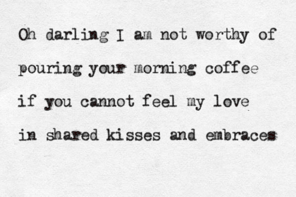 O h darling I am not worthy of pouring your morning coffee if you cannot feel my love in shared kisses and embraces 