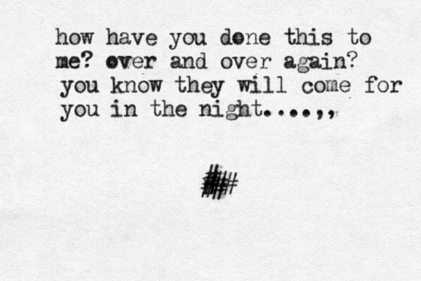 h how have you done this to me? over and over again? you know they will come for you in the night....,, # # # # ## 