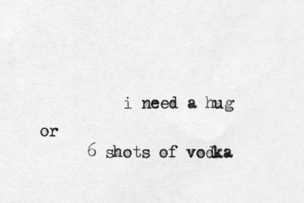i need a hug or 6 shots of vodka 