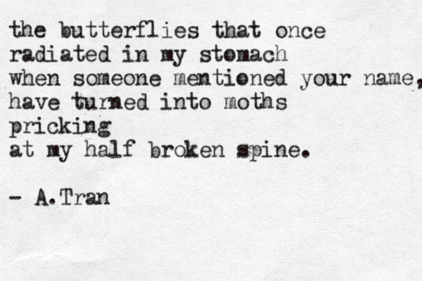 the butterflies that once radiated in my stomach when someone mentioned your name, have turned into moths pricking at my half broken spine. - A.Tran