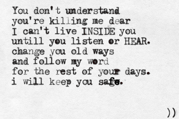 You don't understand you're killing me dear I can't live INSIDE you untill you listen or HEAR. change you old ways and follow my word for the rest of your days. i will keep you sagw f f fe e e. )) 