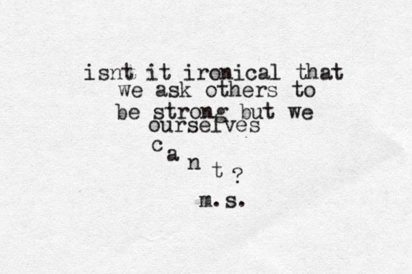 isnt it ironical that we ask others to be strong but we ourselves c a n t ? ~m.s.