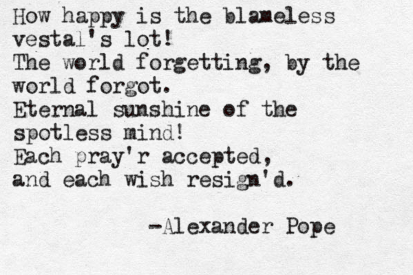 How happy is the blameless vestal's lot! The world forgetting, by the world forgot. Eternal sunshine of the spotless mind! Each pray'r accepted, and each wish resign'd. -Alexander Pope 