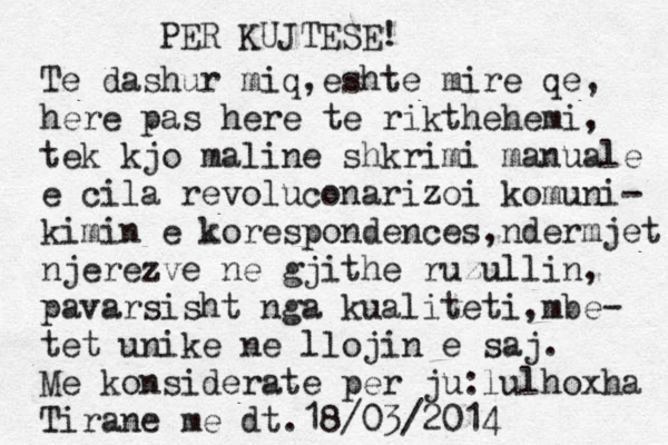 PER KUJTESE! Te dashur miq,eshte mire qe, here pas here te rikthehemi, tek kjo maline shkrimi manuale e cila revoluconarizoi komuni- kimin e korespondences,ndermjet njerezve ne gjithe ruzullin, pavarsisht nga kualiteti,mbe- tet unike ne llojin e saj. Me konsiderate per ju:lulhoxha Tirane me dt.18/03/2014