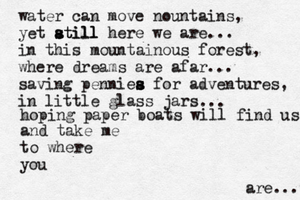water can move nountains, yet atill s s a still here we are... in this mountainous forest, where dreams are afar... saving penniea s s s s for adventures, in little glass jars ... hoping paper boats will find us and tak e me to where you are... 