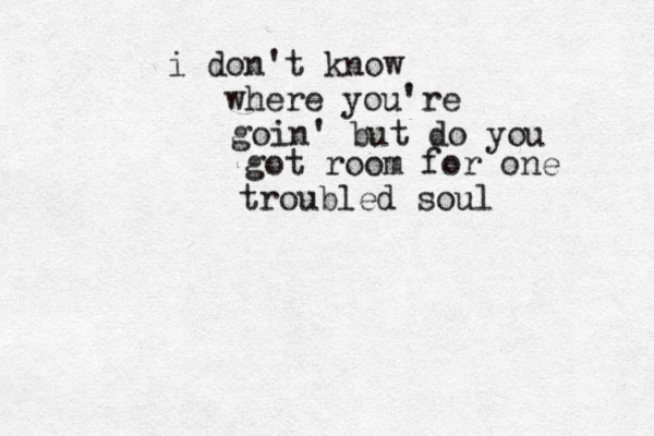 i don't know where you're goin' but do you got room for one troubled soul 