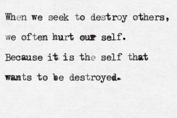 When we seek to destroy others, we often hurt our self. Because it is the self that wants to be destroyed. 