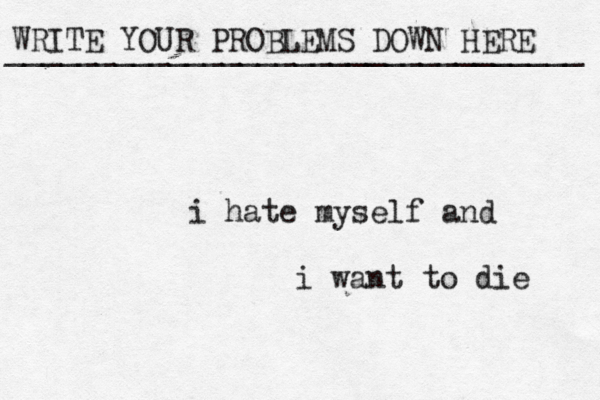 WRITE YOUR PROBLEMS DOWN HERE ________________________________ i hate myself and i want to die 