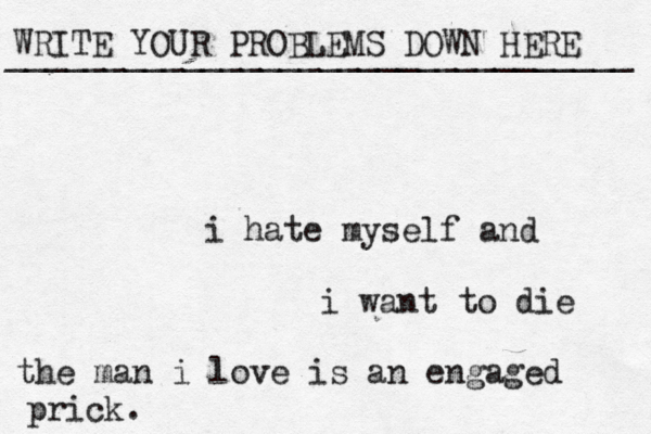 WRITE YOUR PROBLEMS DOWN HERE ________________________________ i hate myself and i want to die the man i love is an engaged prick. 