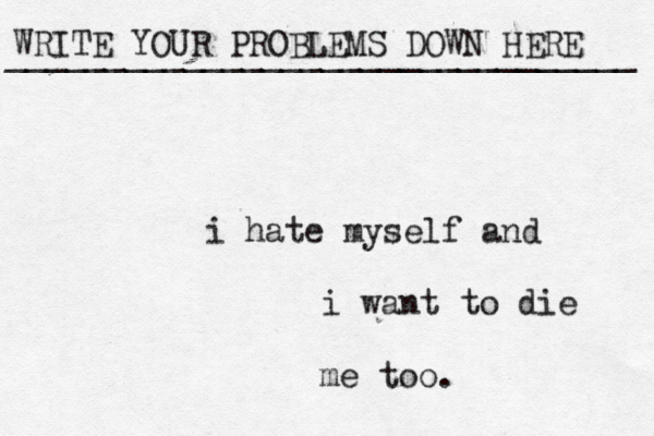WRITE YOUR PROBLEMS DOWN HERE ________________________________ i hate myself and i want to die me too. 
