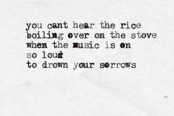 you cant hear the rice boiling over on the stove when the music is on so lour d d to drown your sorrows 