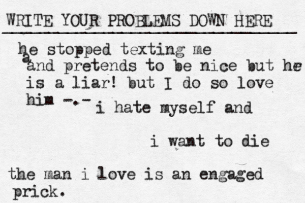 WRITE YOUR PROBLEMS DOWN HERE ________________________________ i hate myself and i want to die the man i love is an engaged prick. he stopped texting me a and pretends to be nice but hr e is a liar! but I do so love him -.-