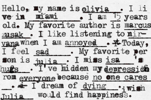 Hello, my name is ________. I li ve in ___________. I am __ years old. My favorite author is _____ ______. I like listening to _____ ___ when I am _________. t Y -- Today, I feel ________. My favorite per son is _______. I miss ______'s ______. I've hidden my _______ f rom _______ because ______________ __. i - -- I dream of ________. i wish _______ would find happiness. olivia miami 15 marcus zusak z nir- vana annoyed sad julia isa hufs g g g g depressiin o on everyone no one cares dying Julia 