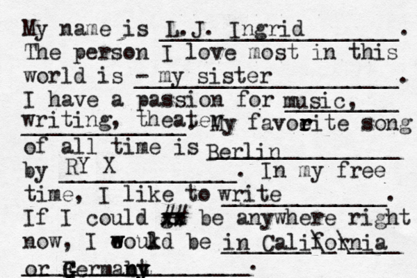 My name is ___________________. The person I love most in this world is - _____________________. I have a passion for _________ _____________. My favoeit r r r r e song of all time is _______________ by ______________. In my free time, I like to _____________. If I could go xx xx ## be anywhere right now, I eoukd w w l be _______\_\____ __________________. L.J. Ingrid my sister music, writing, theater write Berlin RY X in California or Fe G G G G rmabt n n y y y 