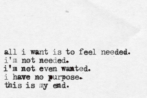 all i want is to feel needed. i'm not needed. i'm not even wanted. i have no purpose. this is my end. 
