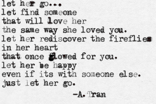 let her go... let find someone that will love her the same way she loved you. let her rediscover the fireflies in her heart that once f g g glowed for you. let her be happy even if its with someone else. just let her go. -A.Tran