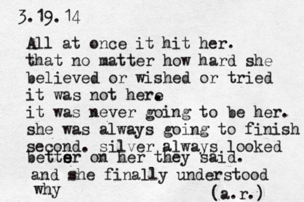 3.19.14 A ll at once it hit her. that no matter how hard she believed or wished or tried it was not here . . . it was never going to be her. she was always going to finish second . silver always looked betts e e er on her they said. and she finally understood why (a.r.) 