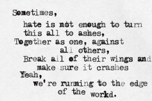 Sometimes, hate is nt ot enough to turn this all to ashes, Together as one, against all others, Break all of their wings and make sure it crashes Yeah, we're running to the edge of the workd l . 