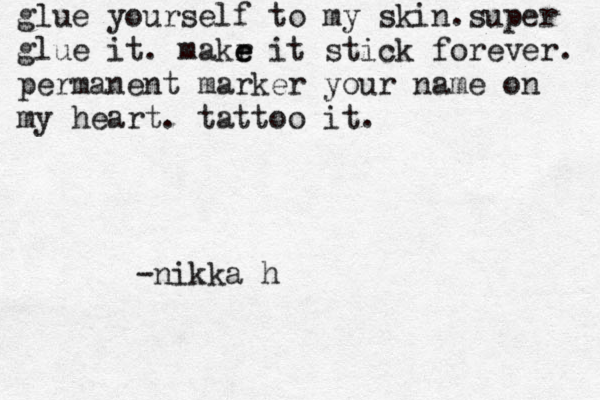 glue yourself to my skin.super glue it. makr e e it stick forever. permanent marker your name on my heart. tattoo it. -nikka h