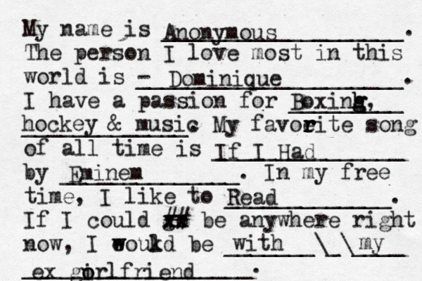 My name is ___________________. The person I love most in this world is - _____________________. I have a passion for _________ _____________. My favoeit r r r r e song of all time is _______________ by ______________. In my free time, I like to _____________. If I could go xx xx ## be anywhere right now, I eoukd w w l be _______\_\____ __________________. Anonymous Dominique Boxinh h g g g, hockey & music If I Had Eminem Read with my ex go i orlfriend 