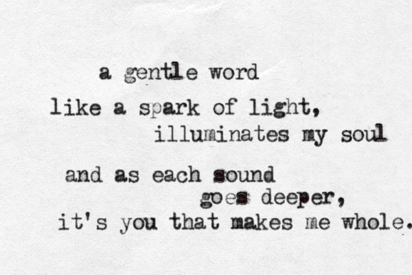 a gentle word like a spark of light, illuminates my soul and as each sound goes deeper, it's you that makes me whole. 