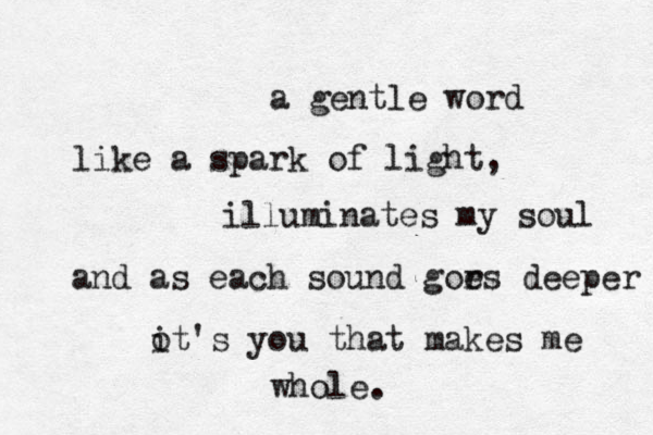 a gentle word like a spark of light, illuminates my soul and as each sound gor es deeper ot i 's you that makes me whole. 