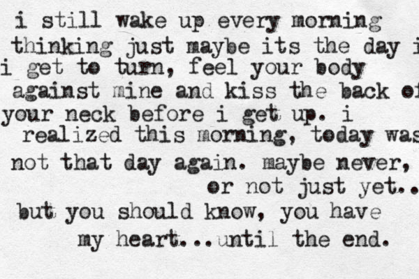 i still wake up every morning thinking just maybe its the day i i get to turn, feel your body against mine and kiss the back of your neck before i get up. i realized this morning, today was not that day again. maybe never, or not just yet.. but you should know, you have my heart ...until the end. 