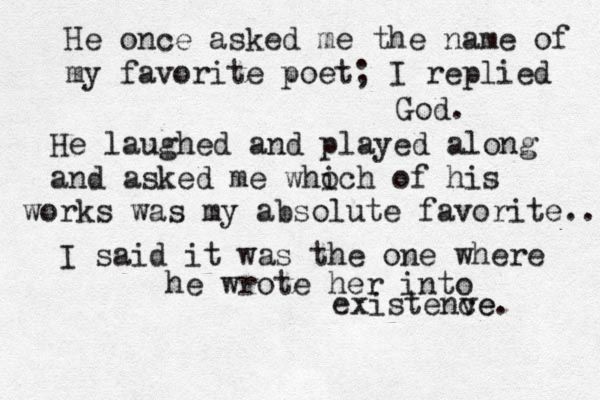 He once asked me the name of my favorite poet; I replied God. He laughed and played along and asked me who ich of his works was my absolute favorite.. I said it was the one where he wrote her into existenve ce. 