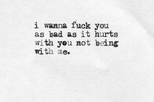 i wanna fuck you as bad as it hurts with you not being with me.