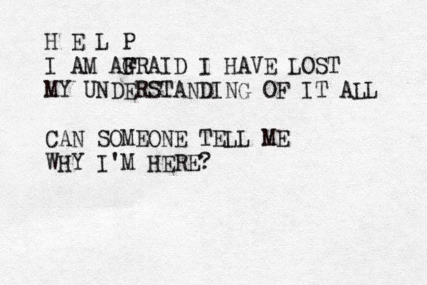 H E L P I AM AGRA F ID I HAVE LOST MY UNDERSTANDIN G OF IT ALL CAN SOMEONE TELL ME WHY I'M HERE?