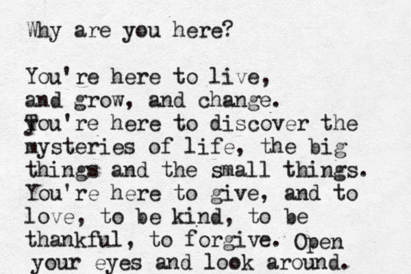Why are you here? You're here to live, and grow, and change. T you're here to discover the mysteries of life, the big things and the small things. You're here to give, and to love, to be kind, to be thankful, to forgive. Open your eyes and look around. 