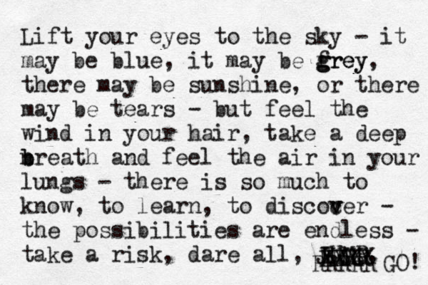 Lift your eyes to the sky - it may be blue, it may be frey g g grey, there may be sunshine, or there may be tears - but feel the wind in your hair, take a deep nreath b b and feel the air in your lungs - there is so much to know, to learn, to discocer v v v - the possibilities are endless - take a risk , dare all, JUMP. XXXX XXXX E EERR RRRRR GO! 