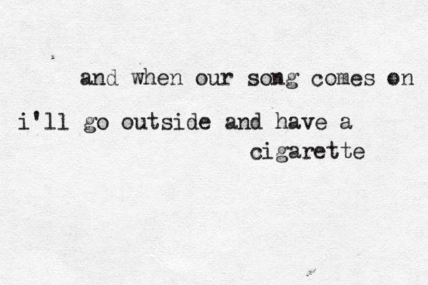 and when our song comes on i'll go outside and have a cigarette 